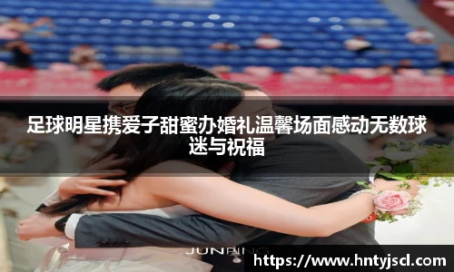足球明星携爱子甜蜜办婚礼温馨场面感动无数球迷与祝福
