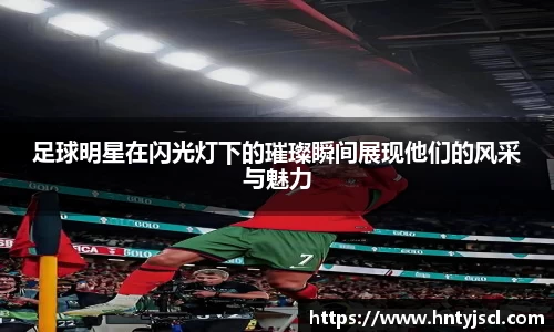 足球明星在闪光灯下的璀璨瞬间展现他们的风采与魅力